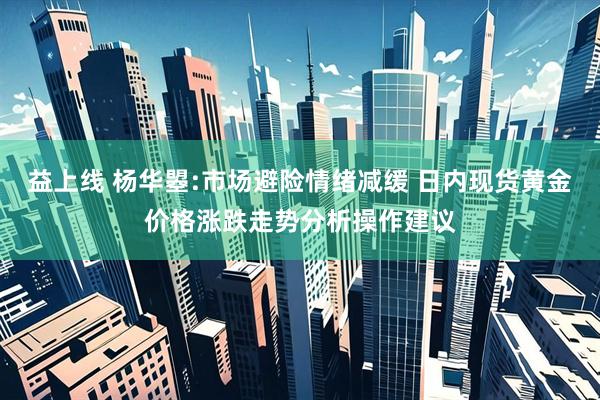 益上线 杨华曌:市场避险情绪减缓 日内现货黄金价格涨跌走势分析操作建议