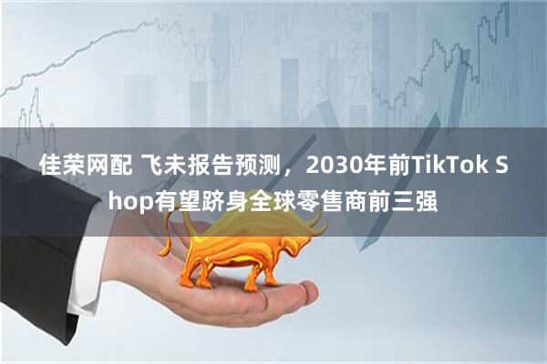 佳荣网配 飞未报告预测，2030年前TikTok Shop有望跻身全球零售商前三强