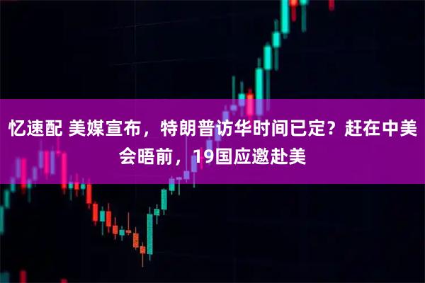 忆速配 美媒宣布，特朗普访华时间已定？赶在中美会晤前，19国应邀赴美