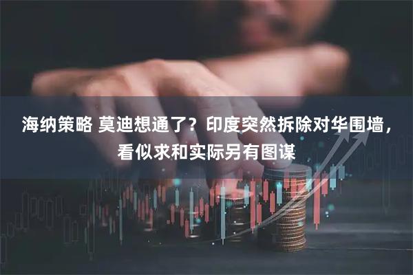 海纳策略 莫迪想通了？印度突然拆除对华围墙，看似求和实际另有图谋