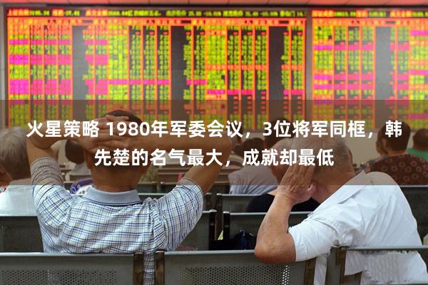 火星策略 1980年军委会议，3位将军同框，韩先楚的名气最大，成就却最低