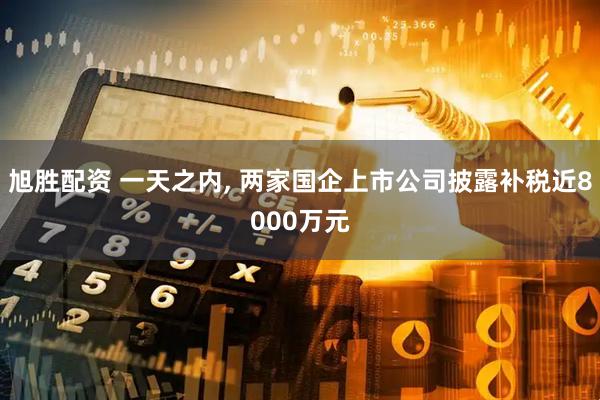 旭胜配资 一天之内, 两家国企上市公司披露补税近8000万元