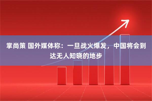 掌尚策 国外媒体称：一旦战火爆发，中国将会到达无人知晓的地步