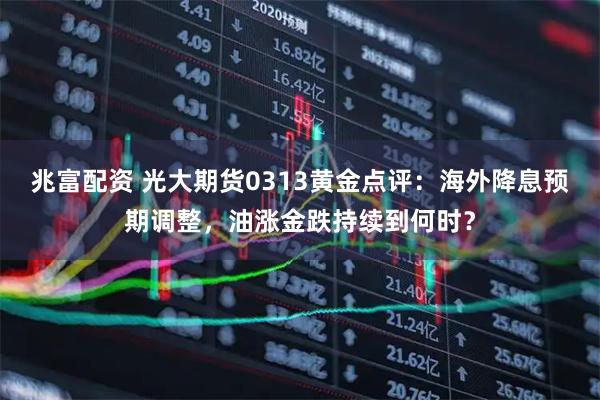 兆富配资 光大期货0313黄金点评：海外降息预期调整，油涨金跌持续到何时？