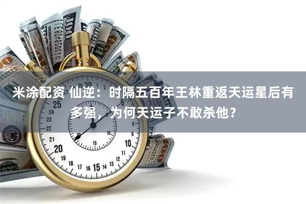 米涂配资 仙逆：时隔五百年王林重返天运星后有多强，为何天运子不敢杀他？