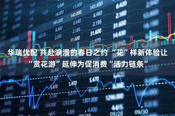 华瑞优配 共赴浪漫的春日之约 “花”样新体验让“赏花游”延伸为促消费“活力链条”