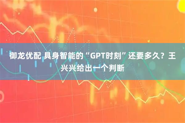 御龙优配 具身智能的“GPT时刻”还要多久？王兴兴给出一个判断
