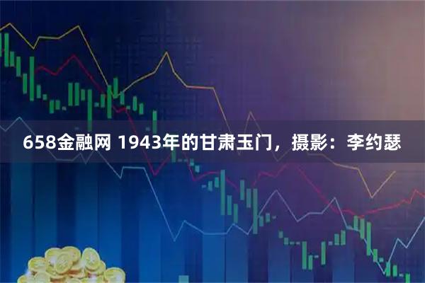 658金融网 1943年的甘肃玉门，摄影：李约瑟