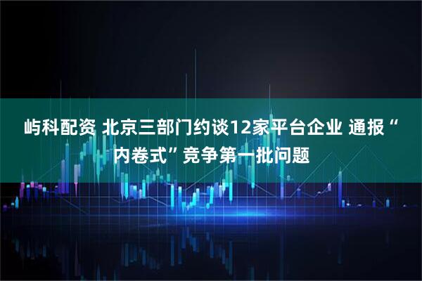 屿科配资 北京三部门约谈12家平台企业 通报“内卷式”竞争第一批问题