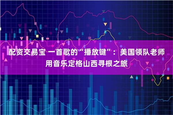 配资交易宝 一首歌的“播放键”：美国领队老师用音乐定格山西寻根之旅