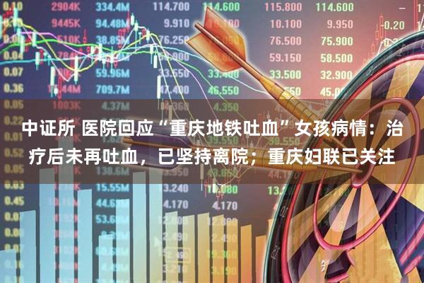 中证所 医院回应“重庆地铁吐血”女孩病情：治疗后未再吐血，已坚持离院；重庆妇联已关注