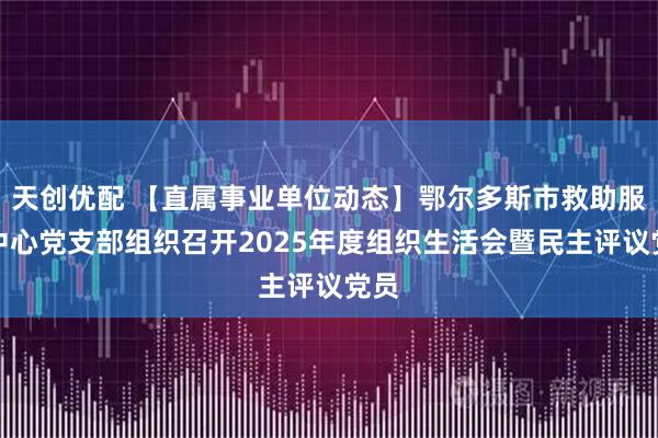 天创优配 【直属事业单位动态】鄂尔多斯市救助服务中心党支部组织召开2025年度组织生活会暨民主评议党员