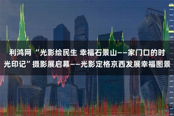 利鸿网 “光影绘民生 幸福石景山——家门口的时光印记”摄影展启幕——光影定格京西发展幸福图景