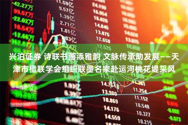 兴泊证券 诗联书画添雅韵 文脉传承助发展——天津市楹联学会组织联墨名家赴运河桃花堤采风