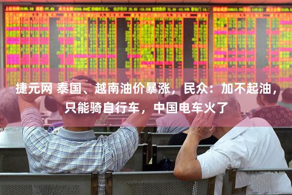 捷元网 泰国、越南油价暴涨，民众：加不起油，只能骑自行车，中国电车火了