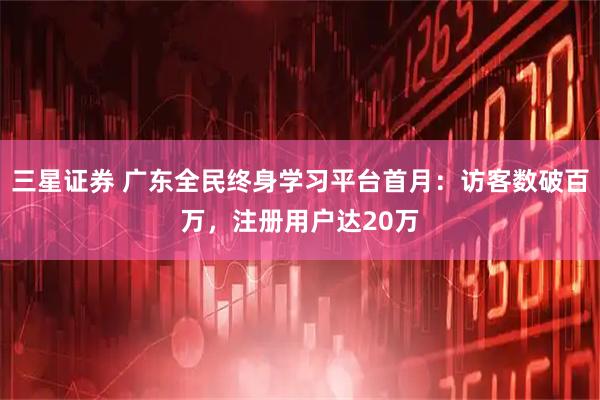 三星证券 广东全民终身学习平台首月：访客数破百万，注册用户达20万