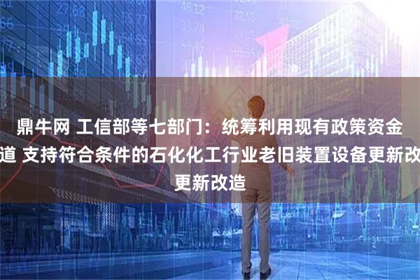 鼎牛网 工信部等七部门：统筹利用现有政策资金渠道 支持符合条件的石化化工行业老旧装置设备更新改造