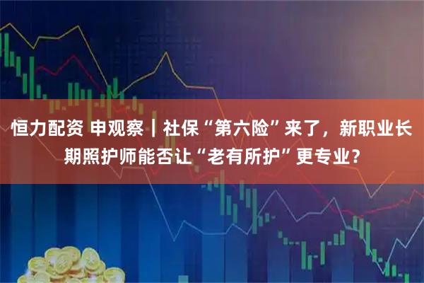 恒力配资 申观察｜社保“第六险”来了，新职业长期照护师能否让“老有所护”更专业？