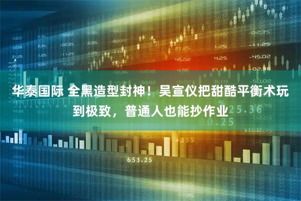 华泰国际 全黑造型封神！吴宣仪把甜酷平衡术玩到极致，普通人也能抄作业