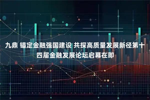 九鼎 锚定金融强国建设 共探高质量发展新径第十四届金融发展论坛启幕在即