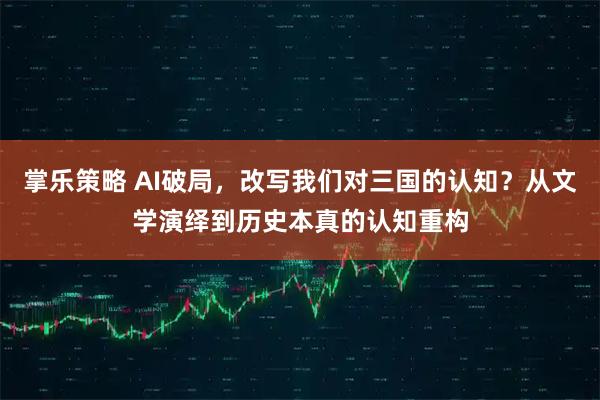 掌乐策略 AI破局，改写我们对三国的认知？从文学演绎到历史本真的认知重构