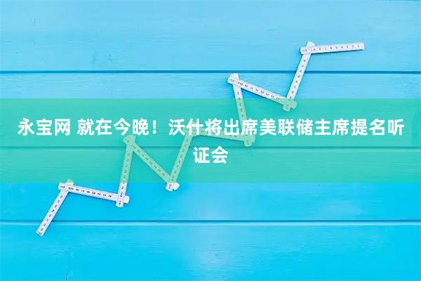 永宝网 就在今晚！沃什将出席美联储主席提名听证会