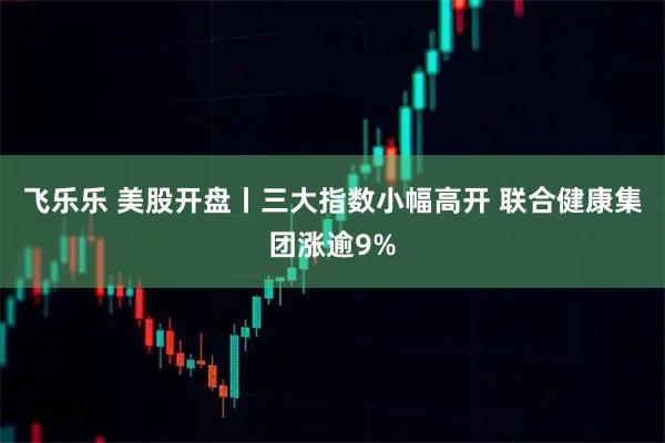 飞乐乐 美股开盘丨三大指数小幅高开 联合健康集团涨逾9%