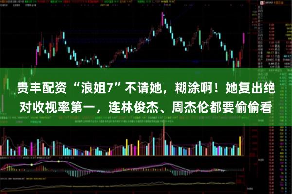 贵丰配资 “浪姐7”不请她，糊涂啊！她复出绝对收视率第一，连林俊杰、周杰伦都要偷偷看