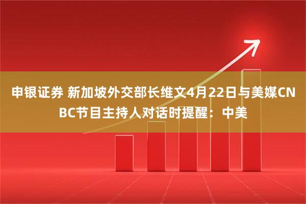 申银证券 新加坡外交部长维文4月22日与美媒CNBC节目主持人对话时提醒：中美