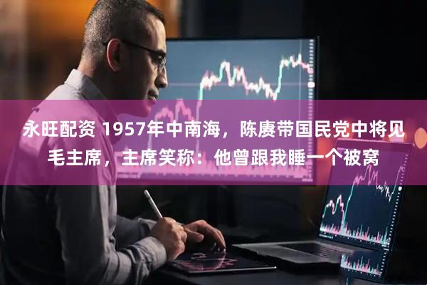 永旺配资 1957年中南海，陈赓带国民党中将见毛主席，主席笑称：他曾跟我睡一个被窝