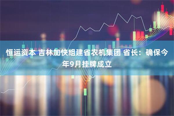 恒运资本 吉林加快组建省农机集团 省长：确保今年9月挂牌成立