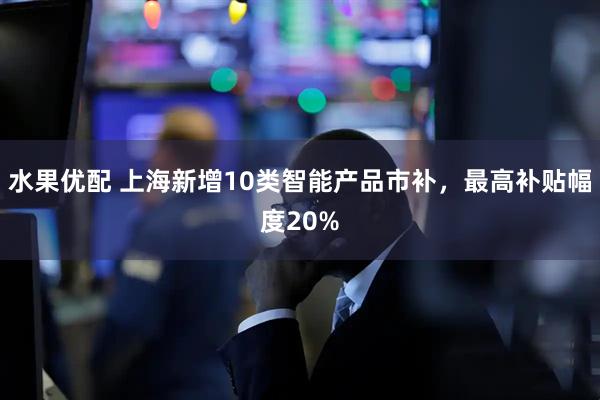 水果优配 上海新增10类智能产品市补，最高补贴幅度20%