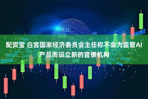 配资宝 白宫国家经济委员会主任称不会为监管AI产品而设立新的官僚机构