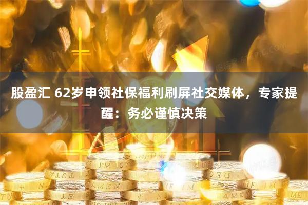 股盈汇 62岁申领社保福利刷屏社交媒体，专家提醒：务必谨慎决策