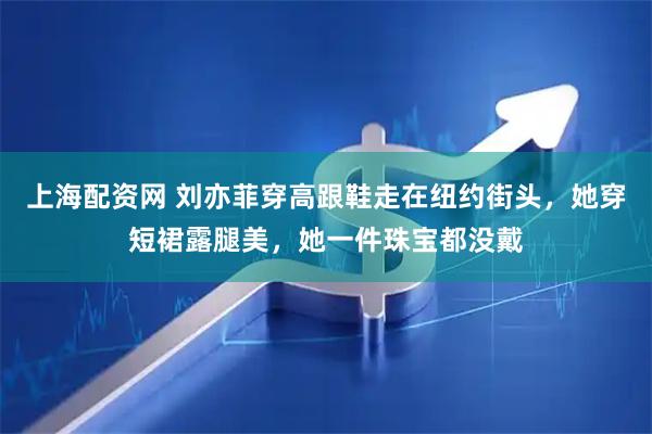 上海配资网 刘亦菲穿高跟鞋走在纽约街头，她穿短裙露腿美，她一件珠宝都没戴