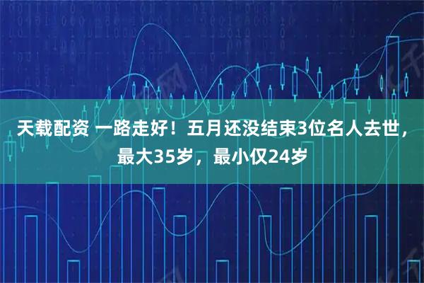 天载配资 一路走好！五月还没结束3位名人去世，最大35岁，最小仅24岁