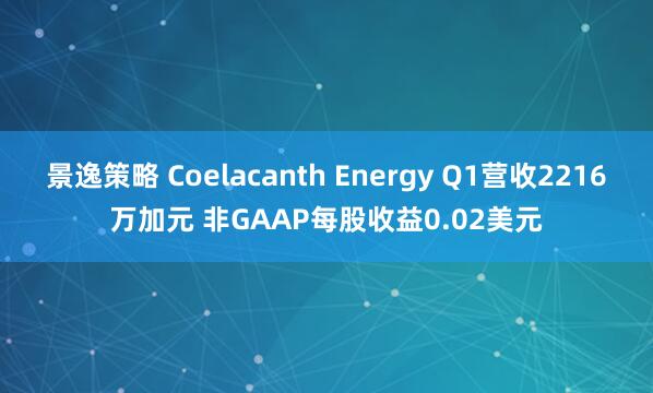 景逸策略 Coelacanth Energy Q1营收2216万加元 非GAAP每股收益0.02美元