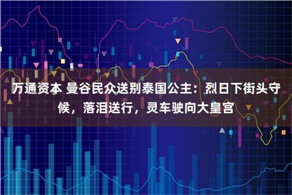 万通资本 曼谷民众送别泰国公主：烈日下街头守候，落泪送行，灵车驶向大皇宫