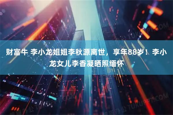财富牛 李小龙姐姐李秋源离世，享年88岁！李小龙女儿李香凝晒照缅怀
