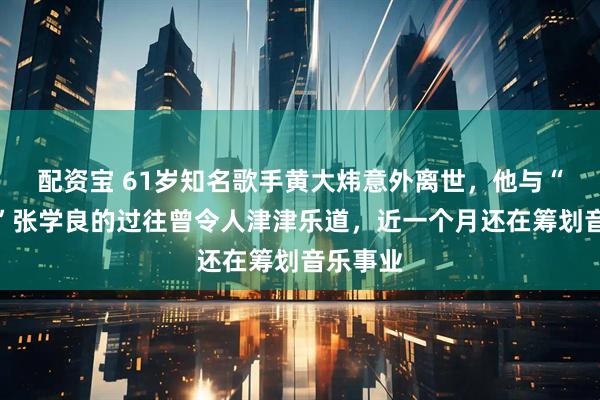 配资宝 61岁知名歌手黄大炜意外离世，他与“大外公”张学良的过往曾令人津津乐道，近一个月还在筹划音乐事业