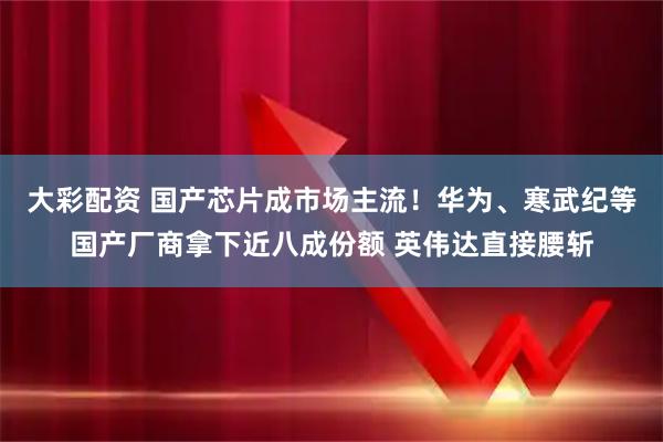 大彩配资 国产芯片成市场主流!华为、寒武纪等国产厂商拿下近八成份额 英伟达直接腰斩