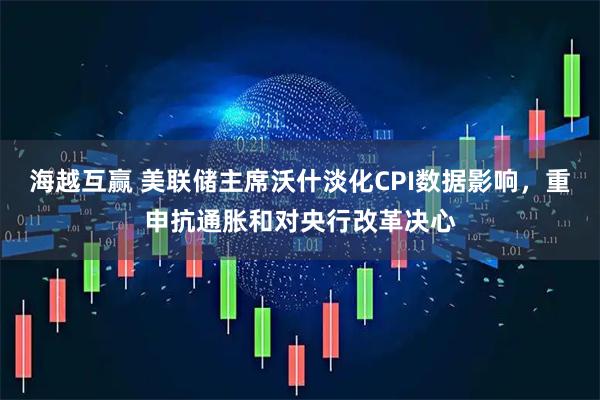 海越互赢 美联储主席沃什淡化CPI数据影响，重申抗通胀和对央行改革决心
