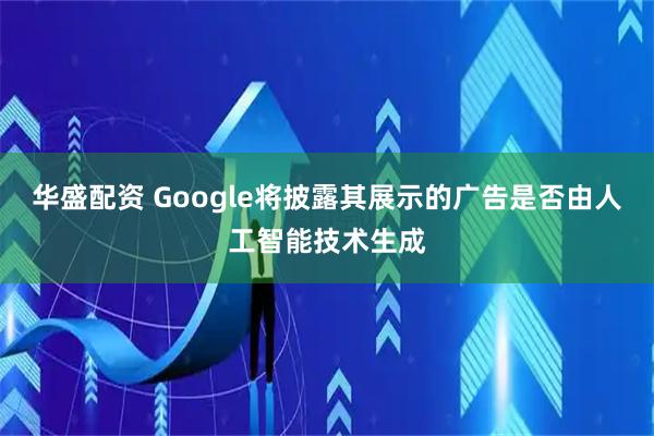 华盛配资 Google将披露其展示的广告是否由人工智能技术生成