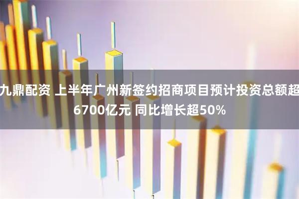 九鼎配资 上半年广州新签约招商项目预计投资总额超6700亿元 同比增长超50%