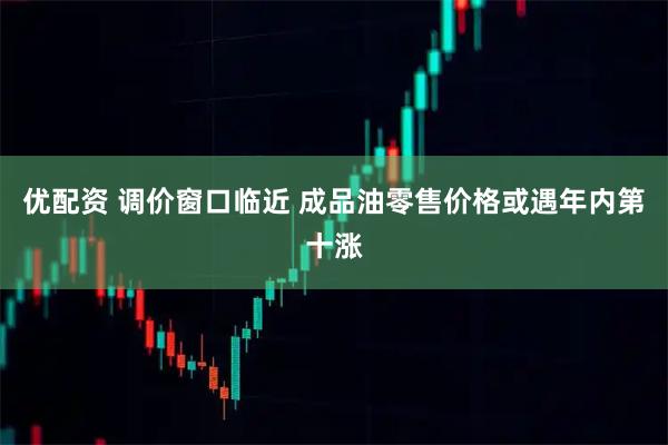 优配资 调价窗口临近 成品油零售价格或遇年内第十涨