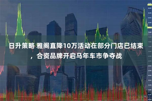 日升策略 雅阁直降10万活动在部分门店已结束，合资品牌开启马年车市争夺战