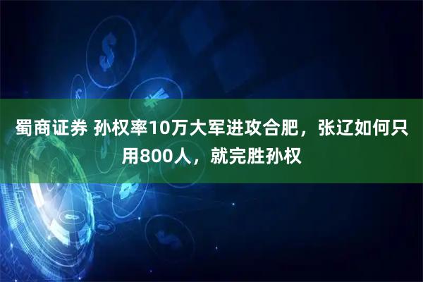 蜀商证券 孙权率10万大军进攻合肥，张辽如何只用800人，就完胜孙权