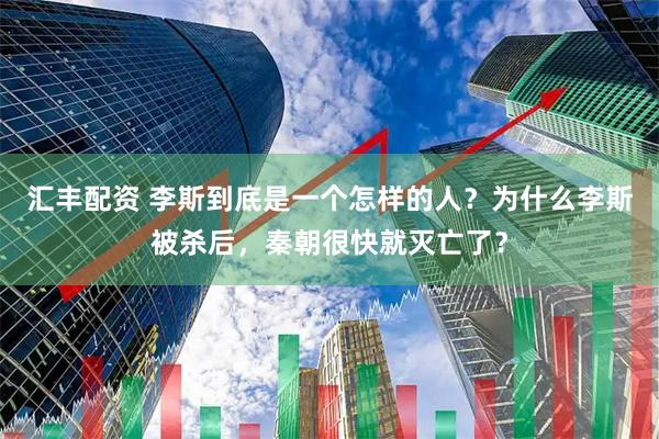 汇丰配资 李斯到底是一个怎样的人？为什么李斯被杀后，秦朝很快就灭亡了？