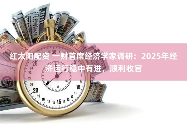 红太阳配资 一财首席经济学家调研：2025年经济运行稳中有进，顺利收官