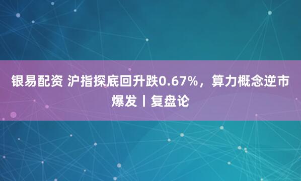 银易配资 沪指探底回升跌0.67%，算力概念逆市爆发丨复盘论